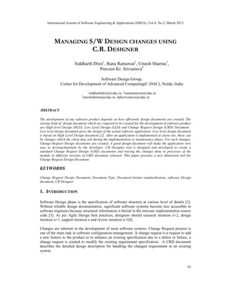 International Journal of Software Engineering & Applications (IJSEA), Vol.4, No.2, March 2013




         MANAGING S/W DESIGN CHANGES USING
                   C.R. DESIGNER
                        Siddharth Dixit1, Ranu Ratnawat2, Umesh Sharma3,
                                     Praveen Kr. Srivastava4

                                    Software Design Group,
              Center for Development of Advanced Computing(C-DAC), Noida, India
                                  1
                                    siddharthdixit@cdac.in, 2ranuratnawat@cdac.in
                            3
                                umeshsharma@cdac.in, 4pksrivastava@cdac.in


ABSTRACT
The development of any software product depends on how efficiently design documents are created. The
various kind of design document which are required to be created for the development of software product
are High level Design (HLD), Low Level Design (LLD) and Change Request Design (CRD) Document .
Low level design document gives the design of the actual software application. Low level design document
is based on High Level Design document [2]. After an application is implemented at client site, there can
be changes which the client may ask during the implementation or maintenance phase. For such changes,
Change Request Design documents are created. A good design document will make the application very
easy to develop/maintain by the developer. CR Designer tool is designed and developed to create a
standard Change Request Design (CRD) documents and tracing the changes done in processes of the
module in different versions of CRD document released. This paper presents a new dimension tool for
Change Request Design Document.

KEYWORDS
Change Request Design Document, Document Type, Document format standardization, software Design
document, CR Designer

1. INTRODUCTION

Software Design phase is the specification of software structure at various level of details [3].
Without reliable design documentation, significant software systems become less accessible to
software engineers because structural information is buried in the intricate implementation source
code [3]. As per Agile Design best practices, designers should research iteration n+2, design
iteration n+1, support iteration n and review iteration n-1[4].

Changes are inherent in the development of most software systems. Change Request process is
one of the main task in software configuration management. A change request is a request to add
a new feature to the product or to enhance an existing specification due to a defect or failure, a
change request is created to modify the existing requirement specification. A CRD document
describes the detailed design description for handling the changed requirement in an existing
system.



                                                                                                      93
 