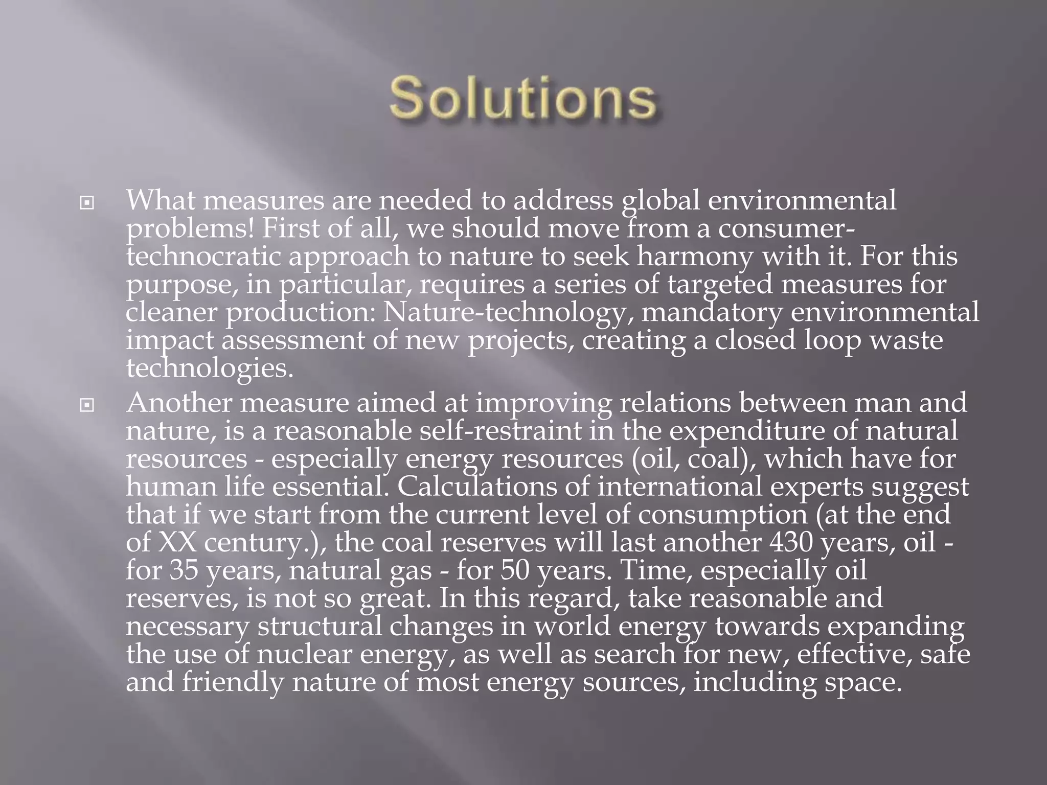    What measures are needed to address global environmental
    problems! First of all, we should move from a consumer-
    technocratic approach to nature to seek harmony with it. For this
    purpose, in particular, requires a series of targeted measures for
    cleaner production: Nature-technology, mandatory environmental
    impact assessment of new projects, creating a closed loop waste
    technologies.
   Another measure aimed at improving relations between man and
    nature, is a reasonable self-restraint in the expenditure of natural
    resources - especially energy resources (oil, coal), which have for
    human life essential. Calculations of international experts suggest
    that if we start from the current level of consumption (at the end
    of XX century.), the coal reserves will last another 430 years, oil -
    for 35 years, natural gas - for 50 years. Time, especially oil
    reserves, is not so great. In this regard, take reasonable and
    necessary structural changes in world energy towards expanding
    the use of nuclear energy, as well as search for new, effective, safe
    and friendly nature of most energy sources, including space.
 