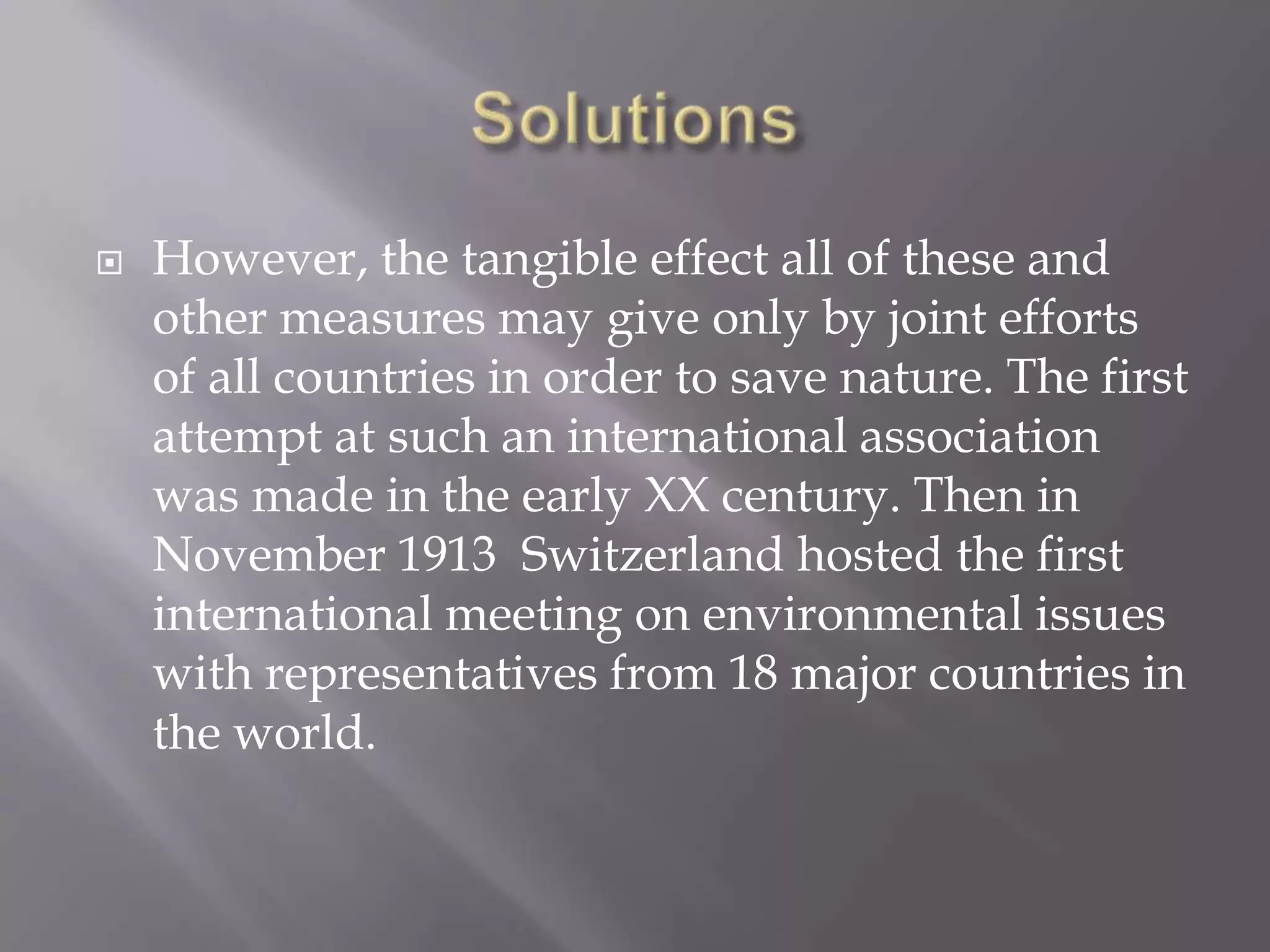    However, the tangible effect all of these and
    other measures may give only by joint efforts
    of all countries in order to save nature. The first
    attempt at such an international association
    was made in the early XX century. Then in
    November 1913 Switzerland hosted the first
    international meeting on environmental issues
    with representatives from 18 major countries in
    the world.
 