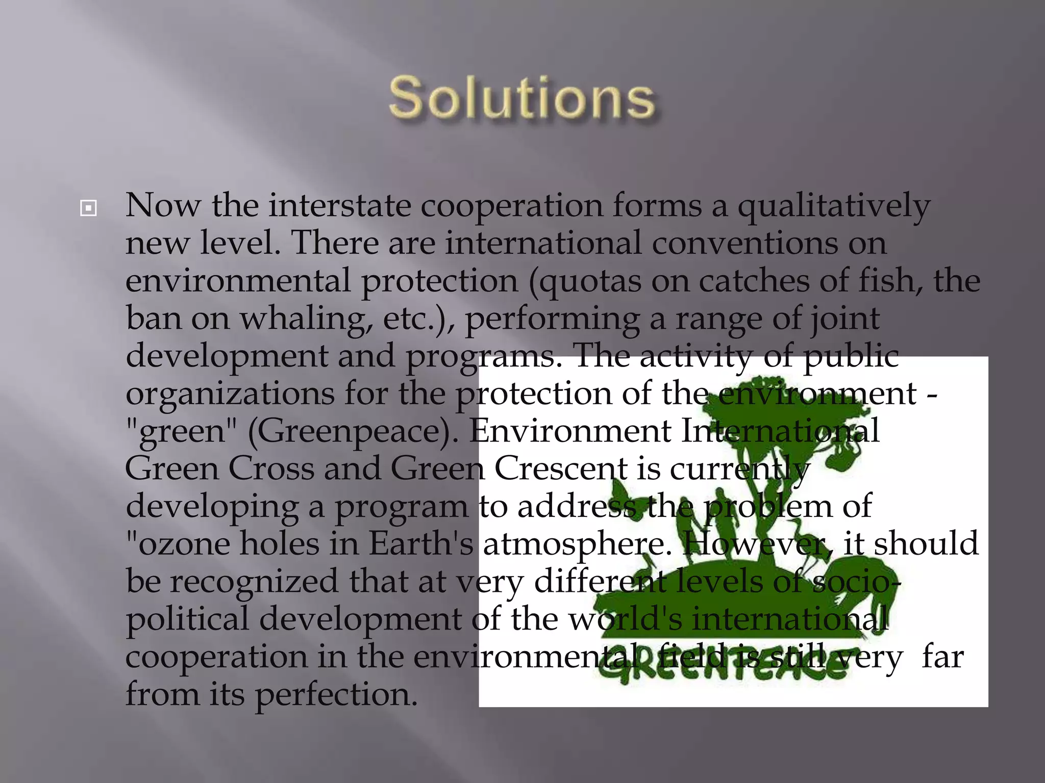    Now the interstate cooperation forms a qualitatively
    new level. There are international conventions on
    environmental protection (quotas on catches of fish, the
    ban on whaling, etc.), performing a range of joint
    development and programs. The activity of public
    organizations for the protection of the environment -
    "green" (Greenpeace). Environment International
    Green Cross and Green Crescent is currently
    developing a program to address the problem of
    "ozone holes in Earth's atmosphere. However, it should
    be recognized that at very different levels of socio-
    political development of the world's international
    cooperation in the environmental field is still very far
    from its perfection.
 