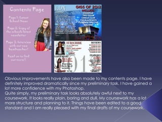 Obvious improvements have also been made to my contents page. I have
definitely improved dramatically since my preliminary task. I have gained a
lot more confidence with my Photoshop.
Quite simply, my preliminary task looks absolutely awful next to my
coursework. It looks really plain, boring and dull. My coursework has a lot
more structure and planning to it. Things have been edited to a good
standard and I am really pleased with my final drafts of my coursework.
 