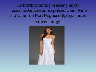 Κάτασπρα φοράς κι έχεις βραχεί
πλέκω σαλαμάστρα τα μαλλιά σου. Κάτω
στα νερά του Port Pegassu βρέχει πάντα
τέτοιαν εποχή.
 