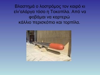 Βλαστημά ο λοστρόμος τον καιρό κι
είν’αλάργα τόσο η Τοκοπίλα. Από να
φοβάμαι να καρτερώ
κάλλιο περισκόπιο και τορπίλα.
 