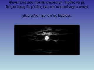 Φύγε! Εσέ σου πρέπει στέρεα γη. Ήρθες να με
δεις κι όμως δε μ’είδες έχω απ’τα μεσάνυχτα πνιγεί
χίλια μίλια περ’ απ’τις Εβρίδες.
 