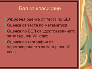 Бал за класиране
Утроена оценка от теста по БЕЛ
Оценка от теста по математика
Оценка по БЕЛ от удостоверението
за зaвършен VII клас;
Оценка по география от
удостоверението за зaвършен VII
клас;
 