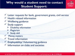  Letter requests for bank, government grants, civil service
 Health related information
 Wellbeing guidance
 Study support
 Disability information
 Plagiarism
 Study skill
 Money matters
 Travel information
 Employability/ Volunteering guidance
 Information on clubs and societies
Why would a student need to contact
Student Support:
 