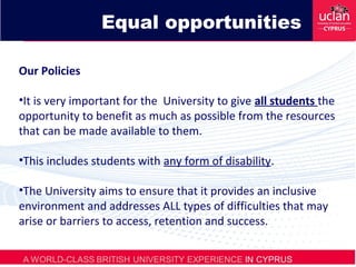 Our Policies
•It is very important for the University to give all students the
opportunity to benefit as much as possible from the resources
that can be made available to them.
•This includes students with any form of disability.
•The University aims to ensure that it provides an inclusive
environment and addresses ALL types of difficulties that may
arise or barriers to access, retention and success.
Equal opportunities
 