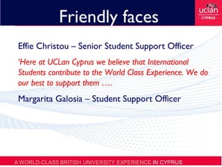Friendly faces
Effie Christou – Senior Student Support Officer
‘Here at UCLan Cyprus we believe that International
Students contribute to the World Class Experience. We do
our best to support them ….
Margarita Galosia – Student Support Officer
 