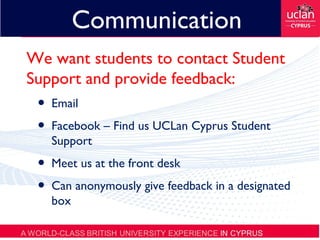 Communication
We want students to contact Student
Support and provide feedback:
• Email
• Facebook – Find us UCLan Cyprus Student
Support
• Meet us at the front desk
• Can anonymously give feedback in a designated
box
 