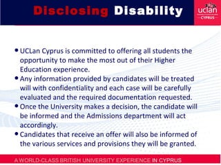 Disclosing Disability
•UCLan Cyprus is committed to offering all students the
opportunity to make the most out of their Higher
Education experience.
•Any information provided by candidates will be treated
will with confidentiality and each case will be carefully
evaluated and the required documentation requested.
•Once the University makes a decision, the candidate will
be informed and the Admissions department will act
accordingly.
•Candidates that receive an offer will also be informed of
the various services and provisions they will be granted.
 