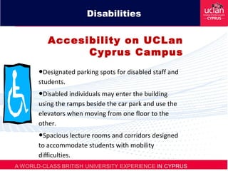 Disabilities
Accesibility on UCLan
Cyprus Campus
•Designated parking spots for disabled staff and
students.
•Disabled individuals may enter the building
using the ramps beside the car park and use the
elevators when moving from one floor to the
other.
•Spacious lecture rooms and corridors designed
to accommodate students with mobility
difficulties.
 