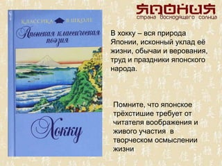 В хокку – вся природа
Японии, исконный уклад еѐ
жизни, обычаи и верования,
труд и праздники японского
народа.
Помните, что японское
трѐхстишие требует от
читателя воображения и
живого участия в
творческом осмыслении
жизни
 
