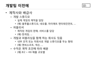 개발팀 이전에
• 제작사와 배급사
– 개발 스튜디오
• 실제 게임의 제작을 담당
• (예) 블루홀스튜디오, 네오플, 마이에트 엔터테인먼트, …
– 퍼블리셔
• 제작된 게임의 판매, 서비스를 담당
• (예) 한게임, …
– 개발과 퍼블리싱을 함께 하는 회사도 있음
• 내부 조직 또는 자회사로 개발 스튜디오를 두는 형태
• (예) 엔씨소프트, 넥슨, …
– 수익은 계약 조건에 따라 배분
• (예) 8:2 ~ 4:6 매출 규모별
 