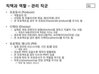 직책과 역할 – 관리 직군
• 프로듀서 (Producer)
– 개발실의 장
– 사업팀 및 퍼블리셔와 채널, 예산(자원) 관리
– 큰 프로젝트일 경우 부 프로듀서(associate producer)를 두기도 함
• 디렉터 (Director)
– 실제로 게임 콘텐츠의 방향(direction)을 정하고 이끌어 가는 사람
• 게임의 내용(콘텐츠)에 책임을 가지는 사람
– 경우에 따라 아트(AD), 테크니컬(TD), 크리에이티브(CD)로 나뉨
– 큰 프로젝트일 경우 협력 디렉터(codirector)를 두기도 함
• 프로젝트 매니저 (PM)
– 일정 관리와 리소스(사람, 시간 등)를 담당
• 배포 관리
– 유능한 PM이 있을수록 제작이 원활해짐
– 큰 프로젝트일 경우 다수의 PM이 있음
– 규모에 따라 부 프로듀서가 이 역할을 하기도 함
– 아웃소싱(outsourcing) 전담 인력을 두기도 함
• 아트 및 사운드 리소스
 