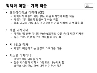 직책과 역할 – 기획 직군
• 크리에이티브 디렉터 (CD)
– 디렉터가 세분화 되는 경우, 게임 디자인에 대한 책임
– 게임이 재미있도록 만들어야 하는 역할
– 중소 규모의 개발 조직인 경우에는 기획 팀장이 이 역할을 함
• 레벨 디자이너
– 게임의 맵 뿐만 아니라 Pacing(도전의 수준 등)에 대한 디자인
– 필드, 인던, 전장 등으로 전문화 하기도 함
• 시나리오 작가
– 게임의 배경이 되는 설정과 스토리를 다룸
• 시스템 디자이너
– 게임의 메커니즘을 설계
– 전투 시스템과 사회 시스템으로 나누기도 함
– 밸런스 디자인도 함께 다루는 경우가 많음
 