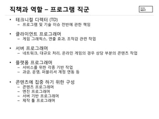 직책과 역할 – 프로그램 직군
• 테크니컬 디렉터 (TD)
– 프로그램 및 기술 이슈 전반에 관한 책임
• 클라이언트 프로그래머
– 게임 그래픽스, 연출 효과, 조작감 관련 작업
• 서버 프로그래머
– 네트워크, 대규모 처리, 온라인 게임의 경우 상당 부분의 콘텐츠 작업
• 플랫폼 프로그래머
– 서비스를 위한 각종 기반 작업
– 과금, 운영, 퍼블리셔 계정 연동 등
• 콘텐츠에 집중 하기 위한 구성
– 콘텐츠 프로그래머
– 엔진 프로그래머
– 서버 기반 프로그래머
– 제작 툴 프로그래머
 