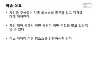학습 목표
• 게임을 구성하는 각종 리소스의 종류를 알고 각각에
대해 이해한다
• 게임 제작 팀에서 어떤 사람이 어떤 역할을 맡고 있는지
알 수 있다
• 어느 직책이 어떤 리소스를 담당하는지 안다
 