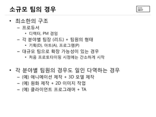 소규모 팀의 경우
• 최소한의 구조
– 프로듀서
• 디렉터, PM 겸임
– 각 분야별 팀장 (리드) + 팀원의 형태
• 기획(D), 아트(A), 프로그램(P)
– 대규모 팀으로 확장 가능성이 있는 경우
• 처음 프로토타이핑 시점에는 간소하게 시작
• 각 분야별 팀원의 경우도 일인 다역하는 경우
– (예) 애니메이션 제작 + 3D 모델 제작
– (예) 원화 제작 + 2D 이미지 작업
– (예) 클라이언트 프로그래머 + TA
 