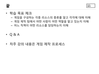 끝
• 학습 목표 체크
– 게임을 구성하는 각종 리소스의 종류를 알고 각각에 대해 이해
– 게임 제작 팀에서 어떤 사람이 어떤 역할을 맡고 있는지 이해
– 어느 직책이 어떤 리소스를 담당하는지 이해
• Q & A
• 차주 강의 내용은 게임 제작 프로세스
 