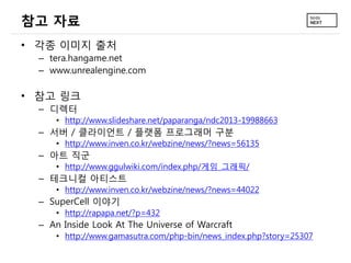참고 자료
• 각종 이미지 출처
– tera.hangame.net
– www.unrealengine.com
• 참고 링크
– 디렉터
• http://www.slideshare.net/paparanga/ndc2013-19988663
– 서버 / 클라이언트 / 플랫폼 프로그래머 구분
• http://www.inven.co.kr/webzine/news/?news=56135
– 아트 직군
• http://www.ggulwiki.com/index.php/게임_그래픽/
– 테크니컬 아티스트
• http://www.inven.co.kr/webzine/news/?news=44022
– SuperCell 이야기
• http://rapapa.net/?p=432
– An Inside Look At The Universe of Warcraft
• http://www.gamasutra.com/php-bin/news_index.php?story=25307
 