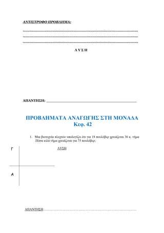 ΑΝΤΙΣΤΡΟΦΟ ΠΡΟΒΛΗΜΑ:
…………………………………………………………………………………………………
…………………………………………………………………………………………………
…………………………………………………………………………………………………
Λ Υ Σ Η
ΑΠΑΝΤΗΣΗ: _______________________________________
ΠΡΟΒΛΗΜΑΤΑ ΑΝΑΓΩΓΗΣ ΣΤΗ ΜΟΝΑΔΑ
Κεφ. 42
1. Μια βιοτεχνία πλεχτών υπολογίζει ότι για 18 πουλόβερ χρειάζεται 36 κ. νήμα
.Πόσα κιλά νήμα χρειάζεται για 75 πουλόβερ;
ΛΥΣΗ
ΑΠΑΝΤΗΣΗ:…………………………………………………………………………
Γ
Α
 