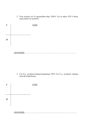 2. Ένας εργάτης για 16 ημερομίσθια πήρε 1200 € .Για να πάρει 1875 € πόσες
μέρες πρέπει να εργαστεί;
ΛΥΣΗ
ΑΠΑΝΤΗΣΗ:…………………………………………………………………………
3. Για 12 μ. μεταξωτό ύφασμα πληρώσαμε 720 €. Για 11 μ . μεταξωτό ύφασμα
πόσο θα πληρώσουμε;
ΛΥΣΗ
ΑΠΑΝΤΗΣΗ:…………………………………………………………………………
Γ
Α
Γ
Α
 