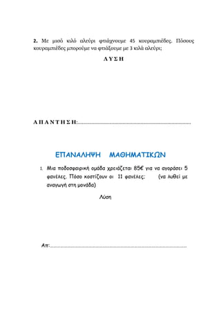 2. Με μισό κιλό αλεύρι φτιάχνουμε 45 κουραμπιέδες. Πόσους
κουραμπιέδες μπορούμε να φτιάξουμε με 3 κιλά αλεύρι;
Λ Υ Σ Η
Α Π Α Ν Τ Η Σ Η:………………………………………………………………………
ΕΠΑΝΑΛΗΨΗ ΜΑΘΗΜΑΤΙΚΩΝ
1. Μια ποδοσφαιρική ομάδα χρειάζεται 85€ για να αγοράσει 5
φανέλες. Πόσο κοστίζουν οι 11 φανέλες; (να λυθεί με
αναγωγή στη μονάδα)
Λύση
Απ:………………………………………………………………………………………………………
 