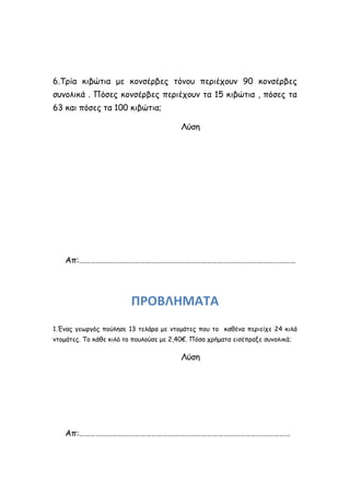 6.Τρία κιβώτια με κονσέρβες τόνου περιέχουν 90 κονσέρβες
συνολικά . Πόσες κονσέρβες περιέχουν τα 15 κιβώτια , πόσες τα
63 και πόσες τα 100 κιβώτια;
Λύση
Απ:………………………………………………………………………………………………………
ΠΡΟΒΛΗΜΑΤΑ
1.Ένας γεωργός πούλησε 13 τελάρα με ντομάτες που το καθένα περιείχε 24 κιλά
ντομάτες. Το κάθε κιλό το πουλούσε με 2,40€. Πόσα χρήματα εισέπραξε συνολικά;
Λύση
Απ:……………………………………………………………………………………………………
 