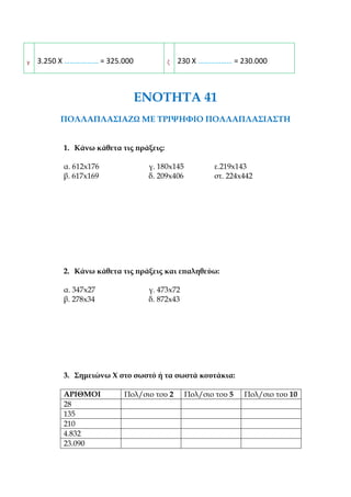 2. Συμπληρώνεις τα κενά:
α 128 Χ ……………… = 128.000 δ 95 Χ ……………… = 9.500
β 110 Χ ……………… = 1.100 ε 276 Χ ……………… = 2.760
γ 3.250 Χ ……………… = 325.000 ζ 230 Χ ……………… = 230.000
ΕΝΟΤΗΤΑ 41
ΠΟΛΛΑΠΛΑΣΙΑΖΩ ΜΕ ΤΡΙΨΗΦΙΟ ΠΟΛΛΑΠΛΑΣΙΑΣΤΗ
1. Κάνω κάθετα τις πράξεις:
α. 612x176 γ. 180x145 ε.219x143
β. 617x169 δ. 209x406 στ. 224x442
2. Κάνω κάθετα τις πράξεις και επαληθεύω:
α. 347x27 γ. 473x72
β. 278x34 δ. 872x43
 