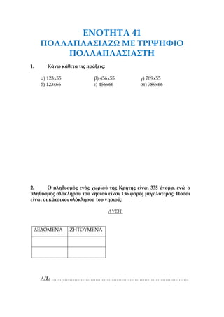 ΕΝΟΤΗΤΑ 41
ΠΟΛΛΑΠΛΑΣΙΑΖΩ ΜΕ ΤΡΙΨΗΦΙΟ
ΠΟΛΛΑΠΛΑΣΙΑΣΤΗ
1. Κάνω κάθετα τις πράξεις:
α) 123x55 β) 456x55 γ) 789x55
δ) 123x66 ε) 456x66 στ) 789x66
2. Ο πληθυσμός ενός χωριού της Κρήτης είναι 335 άτομα, ενώ ο
πληθυσμός ολόκληρου του νησιού είναι 136 φορές μεγαλύτερος. Πόσοι
είναι οι κάτοικοι ολόκληρου του νησιού;
ΛΥΣΗ:
ΔΕΔΟΜΕΝΑ ΖΗΤΟΥΜΕΝΑ
ΑΠ.: …………………………………………………………………………
 