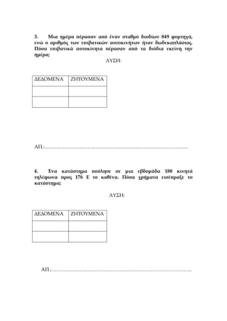 3. Μια ημέρα πέρασαν από έναν σταθμό διοδίων 849 φορτηγά,
ενώ ο αριθμός των επιβατικών αυτοκινήτων ήταν δωδεκαπλάσιος.
Πόσα επιβατικά αυτοκίνητα πέρασαν από τα διόδια εκείνη την
ημέρα;
ΛΥΣΗ:
ΔΕΔΟΜΕΝΑ ΖΗΤΟΥΜΕΝΑ
ΑΠ.:……………………………………………………………………………
4. Ένα κατάστημα πούλησε σε μια εβδομάδα 188 κινητά
τηλέφωνα προς 176 Ε το καθένα. Πόσα χρήματα εισέπραξε το
κατάστημα;
ΛΥΣΗ:
ΔΕΔΟΜΕΝΑ ΖΗΤΟΥΜΕΝΑ
ΑΠ.:………………………………………………………………………….
 