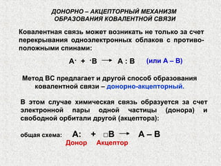 Ковалентная связь может возникать не только за счет
перекрывания одноэлектронных облаков с противо-
положными спинами:
ДОНОРНО – АКЦЕПТОРНЫЙ МЕХАНИЗМ
ОБРАЗОВАНИЯ КОВАЛЕНТНОЙ СВЯЗИ
В этом случае химическая связь образуется за счет
электронной пары одной частицы (донора) и
свободной орбитали другой (акцептора):
общая схема: А: + □В А – В
А· + ·В А : В (или А – В)
Метод ВС предлагает и другой способ образования
ковалентной связи – донорно-акцепторный.
Донор Акцептор
 