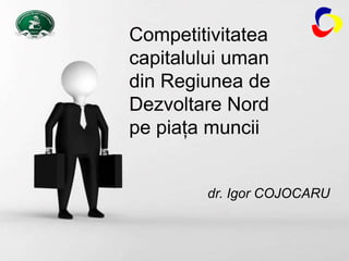 Page 1
Competitivitatea
capitalului uman
din Regiunea de
Dezvoltare Nord
pe piaţa muncii
dr. Igor COJOCARU
 