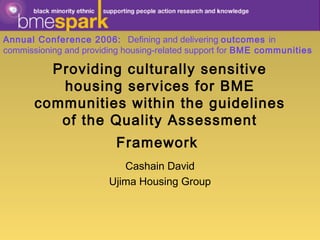 Providing culturally sensitive
housing services for BME
communities within the guidelines
of the Quality Assessment
Framework
Cashain David
Ujima Housing Group
Annual Conference 2006: Defining and delivering outcomes in
commissioning and providing housing-related support for BME communities
 