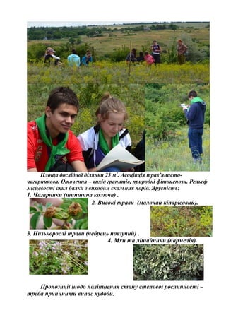 Площа дослідної ділянки 25 м2
. Асоціація трав’янисто-
чагарникова. Оточення – вихід гранитів, природні фітоценози. Рельєф
місцевості схил балки з виходом скальних порід. Ярусність:
1. Чагарники (шипшина колюча) .
2. Високі трави (молочай кіпарісовий).
3. Низькорослі трави (чебрець повзучий) .
4. Мхи та лішайники (пармелія).
Пропозиції щодо поліпшення стану степової рослинності –
треба припинити випас худоби.
 