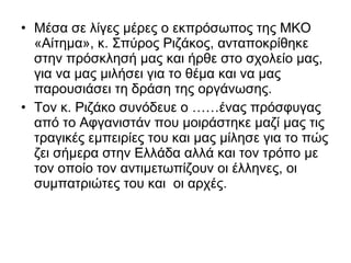 • Μέσα σε λίγες μέρες ο εκπρόσωπος της ΜΚΟ
«Αίτημα», κ. Σπύρος Ριζάκος, ανταποκρίθηκε
στην πρόσκλησή μας και ήρθε στο σχολείο μας,
για να μας μιλήσει για το θέμα και να μας
παρουσιάσει τη δράση της οργάνωσης.
• Τον κ. Ριζάκο συνόδευε ο ……ένας πρόσφυγας
από το Αφγανιστάν που μοιράστηκε μαζί μας τις
τραγικές εμπειρίες του και μας μίλησε για το πώς
ζει σήμερα στην Ελλάδα αλλά και τον τρόπο με
τον οποίο τον αντιμετωπίζουν οι έλληνες, οι
συμπατριώτες του και οι αρχές.
 