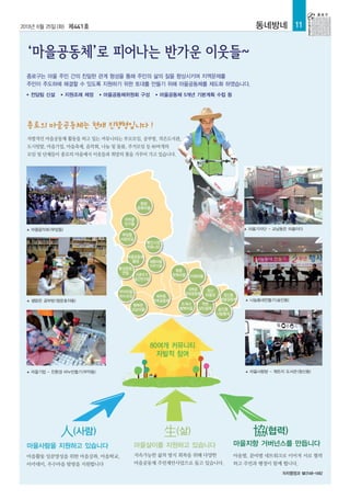 2013년 6월 25일(화) 제441호 동네방네 11
자치행정과 ☎2148-1482
協(협력)
마을살이를 지원하고 있습니다
종로구는 마을 주민 간의 친밀한 관계 형성을 통해 주민의 삶의 질을 향상시키며 지역문제를
주민이 주도하에 해결할 수 있도록 지원하기 위한 토대를 만들기 위해 마을공동체를 제도화 하였습니다.
● 전담팀 신설 ● 지원조례 제정 ● 마을공동체위원회 구성 ● 마을공동체 5개년 기본계획 수립 등
마을별, 분야별 네트워크로 이어져 서로 협력
하고 주민과 행정이 함께 뜁니다.
지속가능한 삶의 방식 회복을 위해 다양한
마을공동체 주민제안사업으로 돕고 있습니다.
▲ 마을음악회(부암동)
▲ 샘맑은 공부방(청운효자동)
▲ 마을기업 - 친환경 비누만들기(무악동) ▲ 마을사랑방 - 뭐든지 도서관(창신동)
▲ 나눔동네만들기(숭인동)
마을사람을 지원하고 있습니다
마을활동 일꾼양성을 위한 마을강좌, 마을학교,
아카데미, 우수마을 탐방을 지원합니다
人(사람) 生(삶)
마을지향 거버넌스를 만듭니다
자발적인 마을공동체 활동을 하고 있는 커뮤니티는 부모모임, 공부방, 작은도서관,
도시텃밭, 마을기업, 마을축제, 음악회, 나눔 및 돌봄, 주거모임 등 80여개의
모임 및 단체들이 종로의 마을에서 이웃들과 희망의 꽃을 가꾸어 가고 있습니다.
종로의 마을공동체는 현재 진행형입니다 !
80여개 커뮤니티
자발적 참여
▲ 마을기자단 - 교남동은 마을이다
평창
문화마을
자하골
친구들
부암동
사랑모임
통인시장
커뮤니티
마을공동체
품해
환경운동
연합
무아마을
비누모임
행복한
교남마을
체부동
한옥공동체
북촌
한옥마을 이화마을
대학로
문화공동체
조계사
행복마을
착한
상인골목
창신
마을넷 창신동
텃밭공동체
숭인동
나눔동네
서촌주거
공간연구회
세종마을
가꾸기회
 