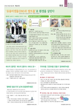 에너지 컨설턴트가 가정을 방문하여 전기, 가스, 수도 등의 에너지 사
용실태를 진단하여 절감방법을 안내해 드립니다. 가계경제에 보탬이
되고 환경도 살리는 에너지클리닉 서비스를 받으세요.
■ 신청 : 에코마일리지홈페이지에서 신청(ecomileage.seoul.go.kr) 또는
산업환경과나 동주민센터 방문
■ 기간 : 11월까지(서비스기간 : 12월 31일까지)
우리구에서는 매월 4일 마을안전을 위하여 계절에 맞는 안전사고 예방
을 홍보하고, 안전점검을 하는「안전점검의 날」행사를 실시합니다.
7월은 <여름철 물놀이 안전사고 예방>에 대해 민관 합동 동별 행사를
갖습니다.
물놀이, 꼭 이렇게 하세요
● 음주, 식사 직후, 배가 고플 때, 심한 운동 후에는 물놀이를 자제하세요.
● 식후에는 최소 30분은 소화시키세요..
● 반드시 준비운동을 하고 물에 들어가세요.
● 물에 들어갈 때는 심장에서 먼 부분부터 몸에 물을 적신 후 천천히 들어
가세요.
● 자신의 체력과 능력에 맞게 물놀이를 하고, 다음의 경우에는 물놀이를
중지하고 물 밖으로 나와 몸을 따뜻하게 하고 휴식을 취하세요.
해수욕장, 갯벌, 하천, 계곡에서는 이렇게 하세요
● 바닥의 굴곡이 심해 갑자기 깊은 곳으로 빠질 수 있으므로 안전구역 내
에서 물놀이 하세요.
● 튜브나 통나무 같은 의지물 등을 믿고 자신의
능력 이상 깊은 곳으로 나가지 마세요.
● ‘물놀이 위험구역’ 및 ‘취약구역’은 절대 들어가지 마세요.
매월 22일은 <행복한 불끄기의 날>입니다.
각 가정과 일터에서 1시간 이상 일제 소등을 통해 에너지 절약과 미래
세대를 배려하는 범시민운동에 참여해주세요.
■ 기간 : 12월까지 ■ 시기 : 매달 22일 오후 8시~9시
■ 내용
● 가정 : 저녁시간 불끄고 '한곳에서 가족과 대화하기'
※ 평상시 대기전력 차단하기, 창가 쪽 실내 전구 한등빼기
● 일터 : 사무실 및 건물 실내 전등, 옥외 야간조명 전면 소등하기
에너지 절약은 ‘에너지 클리닉 서비스’로~ 우리마을 ‘안전마을 만들기’참여해주세요
‘행복한 불끄기의 날’에 동참해주세요!
산업환경과 ☎2148-2455
2013년 6월 25일(화) 제441호 환경 13
산업환경과 ☎2148-2433
치수방재과 ☎2148-3213산업환경과 ☎2148-2433
EM 사업을 장려하기 위해 제18회 환경의 날을
기념하여 홍제천에서 EM 흙공 던지기를 진행하
였습니다. 또한 학생, 주민을 위한 <EM 발효액
만들기 및 활용법> 교육을 실시하기도 했습니다.
종로구는 EM 사업은 효과가 검증된 만큼 환경
운동 차원에서 발효액을 만들어 우선 우리 주변
의 도시텃밭의 액비나 각 가정에서 주방세제,
음식물쓰레기 악취제거제 등으로 주민들이 적
극 활용하기를 기대하고 있습니다.
배합내용
쌀뜨물 1.8ℓ+ EM원액 20㎖ 이상 +
당밀 20g 이상(또는 설탕 20g과 천일염 1/2티스푼)
● 위 재료를 배합하여 따뜻한(20~40℃) 곳에서 일
주일을 밀폐하여 보관.
● 냄새가 시큼하고(막걸리 냄새와 비슷) 향긋하게
되면 완성된 것.(악취가 나면 실패)
● 향 또는 질을 높이기 위해서 쑥, 허브, 인삼,
녹차, 고추 등을 첨가할 수 있고, 병충해 방제
효과를 높이기 위해서는 술, 식초, 마늘 등을
소량 첨가.
성공 포인트
● EM원액은 많이 넣는 것이 발효하기 쉬우며, 당밀
이나 설탕은 흔들어 녹여 주기.
● EM원액이나 쌀뜨물 발효액을 담아 두었던 병을
다시 이용하기.
※ EM활성액 만들기 : 물 1.8ℓ+EM원액 40㎖ +
당밀 40g(또는 설탕 40g과 천일염 1/2티스푼)
※ 쌀뜨물 대신에 쌀겨를 우려 낸 물도 가능,
설탕은 흑설탕, 황설탕, 백설탕 모두 사용 가능
주방에서 활용
● 음식 냄새 : 100~500배 희석액을 뿌려주면 음식
냄새가 사라짐.
● 채소, 과일 : 쌀뜨물 발효액을 10배 정도 희석 하
여 채소나 과일을 10분 정도 담근 후
씻으면 잔류 농약 등의 독성을 중화
시켜주고 항산화 물질을 증가시킴.
악취 제거에 활용
● 신발장, 하수구, 쓰레기통 : 신발장이나 스레기통
에는 쌀뜨물 발효액을 300배 희석하여 스프레이
에 넣어 냄새가 나는 주위에 골고루 뿌리면
2~3일 안으로 해충의 접근이 없어질 뿐더러 곰
팡이도 없어지고, 악취가 완전 사라짐. 하수구에
는 쏟아서 부어 주기.
도시텃밭에서 활용
● 식물의 옆면 시비용 : 희석 배수 1,000~10,000
배 정도로 하고, 꾸준히 사용하면 병충해의 방
제에도 도움이 됨. 잎의 뒷면에 살포할수록 효과.
쌀뜨물 발효액 만들기 쌀뜨물 발효액 활용하기홍제천 살리기, EM흙공 던지기 가져
EM 흙공 던지기에 함께한 김영종 종로구청장
Effective Micro-oganisms의 약자, ‘유용한 미생물들’
 