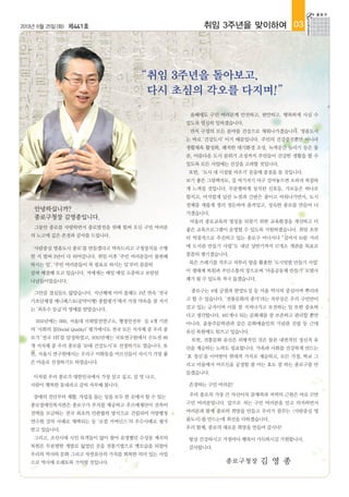 2013년 6월 25일(화) 제441호 취임 3주년을 맞이하여 03
안녕하십니까?
종로구청장 김영종입니다.
그동안 종로를 사랑하면서 종로발전을 위해 힘써 오신 구민 여러분
의 노고에 깊은 존경과 감사를 드립니다.
‘사람중심 명품도시 종로’를 만들겠다고 약속드리고 구청장직을 수행
한 지 벌써 3년이 다 되어갑니다. 취임 이후 ‘주민 여러분들이 불편해
하시는 일‘, ‘주민 여러분들이 꼭 필요로 하시는 일‘부터 꼼꼼히
살펴 해결해 오고 있습니다. 저에게는 매일 매일 소중하고 보람된
나날들이었습니다.
그만큼 결실들도 많았습니다. 지난해에 이어 올해도 2년 연속 ‘전국
기초단체장 매니페스토(공약이행) 종합평가’에서 가장 약속을 잘 지키
는 ‘최우수 등급’의 영예를 받았습니다.
2011년에는 SBS, 서울대 사회발전연구소, 행정안전부 등 4개 기관
의 ‘사회의 질(Social Quality)’ 평가에서도 전국 모든 지자체 중 우리 종
로가 ‘전국 1위’를 달성하였고, 2012년에는 국토연구원에서 수도권 66
개 지자체 중 우리 종로를 ‘10대 건강도시’로 선정하기도 였습니다. 또
한, 서울시 연구원에서는 우리구 이화동을 어르신들이 사시기 가장 좋
은 마을로 선정하기도 하였습니다.
이처럼 우리 종로가 대한민국에서 가장 살고 싶고, 살 맛 나고,
사람이 행복한 동네라고 감히 자부해 봅니다.
장애의 진단부터 재활, 자립을 돕는 일을 모두 한 곳에서 할 수 있는
종로장애인복지관은 종로구가 부지를 제공하고 푸르메재단이 건축비
전액을 모금하는 전국 최초의 민관협력 방식으로 건립되어 지방행정
연수원 강의 사례로 채택되는 등 ‘로컬 거버넌스’의 우수사례로 평가
받고 있습니다.
그리고, 조선시대 시인 묵객들이 많이 찾아 유명했던 수성동 계곡의
복원은 무분별한 개발로 잃었던 곳을 전통기법으로 옛모습을 되찾아
우리의 역사와 문화 그리고 자연유산의 가치를 회복한 의미 있는 사업
으로 역사에 오래토록 기억될 것입니다.
“취임 3주년을 돌아보고,
다시 초심의 각오를 다지며!”
올해에도 구민 여러분께 안전하고, 편안하고, 행복하게 사실 수
있도록 열심히 일하겠습니다.
먼저 구정의 모든 분야를 건강으로 채워나가겠습니다. 명품도시
는 바로 ‘건강도시’ 이기 때문입니다. 주민의 건강증진뿐만 아니라
생활체육 활성화, 쾌적한 대기환경 조성, 녹색공간 늘리기 등은 물
론, 아름다운 도시 분위기 조성까지 주민들이 건강한 생활을 할 수
있도록 모든 사업에는 건강을 고려할 것입니다.
또한, ‘도시 내 시설물 비우기’운동에 중점을 둘 것입니다.
보기 좋은 그림액자도, 집 여기저기 마구 걸어놓으면 오히려 복잡하
게 느껴질 것입니다. 무분별하게 설치된 신호등, 가로등은 하나로
합치고, 어지럽게 널린 노점과 간판은 줄이고 비워나가면서, 도시
전체를 새롭게 정리 정돈하여 품격있고, 성숙한 종로를 만들어 나
가겠습니다.
아울러 종로교육의 명성을 되찾기 위한 교육환경을 개선하고 더
좋은 교육프로그램이 운영될 수 있도록 지원하겠습니다. 취임 초부
터 역점적으로 추진하고 있는 종로구 어디서나 “걸어서 10분 거리
에 도서관 만들기 사업”도 내년 상반기까지 17개소 개관을 목표로
꼼꼼히 챙기겠습니다.
묵은 쓰레기를 치우고 자투리 땅을 활용한 ‘도시텃밭 만들기 사업’
이 생태계 복원과 주민소통의 장으로써 ‘마을공동체 만들기’ 모범사
례가 될 수 있도록 적극 돕겠습니다.
종로구는 4대 궁궐과 한양도성 등 서울 역사의 중심이며 뿌리라
고 할 수 있습니다. ‘전통문화의 종가’라는 자부심은 우리 구민만이
갖고 있는 긍지이며 이를 잘 지켜나가고 보전하는 일 또한 중요하
다고 생각합니다. 487개나 되는 문화재를 잘 보존하고 관리할 뿐만
아니라, 윤동주문학관과 같은 문화예술인의 기념관 건립 등 근대
유산 복원에도 힘쓰고 있습니다.
또한, 전통문화 유산은 외형적인 것은 물론 내면적인 정신적 유
산을 계승하는 노력도 필요합니다. 가족과 사회를 건강하게 만드는
‘효 정신’을 이어받아 현대적 가치로 계승하고, 모든 가정, 학교 그
리고 마을에서 어르신을 공경할 줄 아는 효도 잘 하는 종로구를 만
들겠습니다.
존경하는 구민 여러분!
우리 종로의 가장 큰 자산이자 잠재력과 저력의 근원은 바로 17만
구민 여러분입니다. 앞으로 저는 구민 여러분을 믿고 의지하면서
여러분과 함께 종로의 희망을 만들고 우리가 꿈꾸는 <사람중심 명
품도시>를 만드는데 최선을 다하겠습니다.
우리 함께, 종로의 새로운 희망을 만들어 갑시다!
항상 건강하시고 가정마다 행복이 가득하시길 기원합니다.
감사합니다.
종로구청장 김 영 종
 