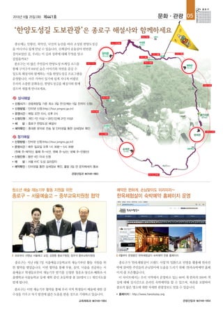 2013년 6월 25일(화) 제441호 문화·관광 05
관광산업과 ☎2148-1854
예약은 편하게, 손님맞이도 미리미리~
한옥체험살이 숙박예약 홈페이지 운영
종로구가 ‘한옥체험살이 브랜드 사업’의 일환으로 빈방을 활용해 한옥민
박에 참여한 주민들의 손님맞이에 도움을 드리기 위해 <한옥숙박예약 홈페
이지>를 오픈했습니다.
이 사이트에서는 우리 지역에서 운영하고 있는 60여 개 한옥의 200여 객
실에 대해 실시간으로 온라인 숙박예약을 할 수 있으며, 북촌을 포함하여
종로의 많은 명소에 대한 자세한 관광정보도 얻을 수 있습니다.
■ 홈페이지 : http://www.hanokstay.org
관광산업과 ☎2148-1863
종로에는 인왕산, 북악산, 낙산의 능선을 따라 조성된 한양도성길
을 어디서나 쉽게 만날 수 있습니다. 산책삼아 운동삼아 한번쯤
걸어보았던 길, 우리는 이 길과 성곽에 대해 무엇을 알고
걸었을까요?
종로구는 더 많은 주민들이 한양도성 트레킹 코스를
통해 구석구석 600년 숨은 이야기와 자연을 즐길 수
있도록 해설사와 함께하는 서울 한양도성길 프로그램을
운영합니다. 아주 가까이 있기에 쉽게 지나쳐 버렸던
우리의 소중한 문화유산, 한양도성길을 해설사와 함께
걸으며 새롭게 만나보세요.
상시해설
청소년 예술 재능기부 활동 지원을 위한
종로구 - 서울예술고 - 중부교육지원청 협약
종로구는 지난 6월 7일 서울예술고등학교의 재능기부단 활동 지원을 위
한 협약을 맺었습니다. 이번 협약을 통해 무용, 음악, 미술을 전공하는 서
울예술고 학생들로부터 재능기부 받기를 신청한 청운초·창신초·혜화초·서
울맹학교·서울농학교 등에 재학 중인 초등학생 총 120명이 1:1 개인지도를
받게 됩니다.
종로구는 이번 재능기부 협약을 통해 우리 지역 학생들이 예술에 대한 감
수성을 키우고 자기 발전에 많은 도움을 받을 것으로 기대하고 있습니다.
교육체육과 ☎2148-1984
좌로부터 서영님 서울예고 교장, 김영종 종로구청장, 장우석 중부교육지원장 6월부터 운영중인 한옥체험살이 숙박예약 전용 홈페이지
■ 신청방법 : 인터넷 신청(http://tour.jongno.go.kr)
■ 운영시간 : 매주 일요일 오후 1시 30분~5시 30분
(첫째 주-북악산, 둘째 주-낙산, 셋째 주-남산, 넷째 주-인왕산)
■ 신청인원 : 동반 4인 이내 신청
■ 해 설 : 서울 KYC 도성 길라잡이
■ 예약확인 : 인터넷을 통한 상세정보 확인, 출발 3일 전 문자메세지 통보
정기해설
■ 신청시기 : 관광희망일 기준 최소 3일 전(단체는 5일 전까지 신청)
■ 신청방법 : 인터넷 신청(http://tour.jongno.go.kr)
■ 운영시간 : 매일 오전 10시, 오후 2시
■ 신청인원 : 개인 1인 이상~20인(단체 21인 이상)
■ 해 설 : 종로구 한양도성 해설사
■ 예약확인 : 휴대폰 문자로 전송 및 인터넷을 통한 상세정보 확인
 