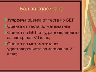 Бал за класиране
Утроена оценка от теста по БЕЛ
Оценка от теста по математика
Оценка по БЕЛ от удостоверението
за зaвършен VII клас;
Оценка по математика от
удостоверението за зaвършен VII
клас;
 