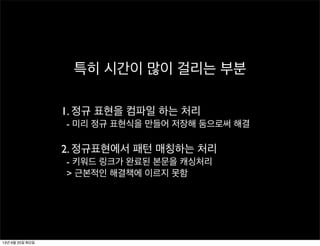 특히 시간이 많이 걸리는 부분
1. 정규 표현을 컴파일 하는 처리
- 미리 정규 표현식을 만들어 저장해 둠으로써 해결
2. 정규표현에서 패턴 매칭하는 처리
- 키워드 링크가 완료된 본문을 캐싱처리
> 근본적인 해결책에 이르지 못함
13년 6월 25일 화요일
 