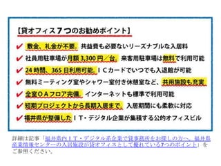 詳細は記事「福井県内ＩＴ・デジタル系企業で貸事務所をお探しの方へ。福井県
産業情報センターの入居施設が貸オフィスとして優れている7つのポイント」を
ご参照ください。
 