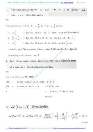กสพท 2555 (คณิต ในกลุมสามัญ 7 วิชา มค 55) เครดิต ตรวจทานแกไขคําตอบ โดย อ. Sila Sookrasamee หนา 1 จาก 18
เฉลยโดย Boonchuay Pataralertsiri (เครือขายผูปกครอง รร ศึกษานารี, แสงอรุณ ,ทวีธาภิเศก) http://www.facebook.com/groups/HighSchoolMath /
วิธีทํา
พิจารณาแบงยานคาของ x จาก
3 7
3 2 0 , 3 7 0
2 3
x x x x− = → = − = → = เปน 3 ยาน
1.
3
: | 3 2 | | 3 7 | 0 3 2 (3 7) 0 4
2
x x x x x x< − − − ≥ → − + − ≥ → ≥ ยานคานี้แยงกันจงใชไมได
2.
3 7 7
: | 3 2 | | 3 7 | 0 (3 2 ) (3 7) 0 2 2
2 3 3
x x x x x x x≤ < − − − ≥ → − − + − ≥ → ≥ → ≤ <
3.
7 7
: | 3 2 | | 3 7 | 0 2 3 (3 7) 0 4 4
3 3
x x x x x x x≥ − − − ≥ → − − − ≥ → ≤ → ≤ ≤
จากยาน 2. และ 3. ไดผลรวมของคา x โดยการ union กันไดยานตอเนื่องเปน [2,4] ดังนั้น
[ , ] [2,4] 2 4 6a b a b= + = + = ตอบ 6
วิธีทํา
ค.ร.น. ของเลข 2 จํานวน n และ 720 = 10800
4 3 2
1080 8 1350 8 25 54 8 25 2 27 2 3 5= × = × × = × × × = × ×
2 4 4 2
720 9 80 9 16 5 3 2 5 2 3 5= × = × × = × × = × × ดังนั้น
3 2 2
3 5 3 15 3 225 675n = × = × = × =
ตอบ 675
( )
2
22
2 1 2 1
22
2tan 2 2 2 2
sec (2tan 2) 1 tan (2tan 2) 1 1 1 1 8 9
1 tan 1 21 2
θ
θ
− −
 
    = + = + = + = + = + =     − −     −
 
ตอบ 9
 