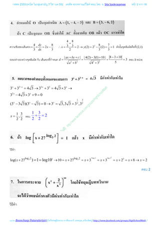 กสพท 2555 (คณิต ในกลุมสามัญ 7 วิชา มค 55) เครดิต ตรวจทานแกไขคําตอบ โดย อ. Sila Sookrasamee หนา 2 จาก 18
เฉลยโดย Boonchuay Pataralertsiri (เครือขายผูปกครอง รร ศึกษานารี, แสงอรุณ ,ทวีธาภิเศก) http://www.facebook.com/groups/HighSchoolMath /
ความชันของเสนตรง =
4
3
=
8
2
3
dy
x
dx
= − 2
4 8
8 73 3 2 (2) 2 (2) 1
2 3 3
x y
+
∴ = = → = − + = ดังนั้นจุดสัมผัสคือที่(2,1)
ระยะหางระหวางจุดสัมผัส กับ เสนตรงที่กําหนด 2 2 2 2
8 3 10| | | 4(2) 3(1) 10 |
3
54 3
ax by c
d
a b
− ++ + − +
= = = =
+ +
ตอบ 3 หนวย
2 2 2
2
1 3
2 2
3 3 4 3 3 3 4 3 3
3 4 3 3 9 0
(3 3 3)(3 3) 0 3 3,3 3 3 ,3
x x x x
x x
x x x
−
+ = → + = × →
− × + =
− − = → = =
1 3
,
2 2
x = ตอบ
1 3
2
2 2
+ =
วิธีทํา
33log 2 log 23 31 33 3log 2 log 2
log( 27 10 27 3 3 2 8 2) 1 log10x x x x x x x+ → = + = + = + = + = + → == =
ตอบ 2
วิธีทํา
 