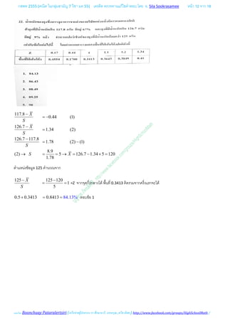 กสพท 2555 (คณิต ในกลุมสามัญ 7 วิชา มค 55) เครดิต ตรวจทานแกไขคําตอบ โดย อ. Sila Sookrasamee หนา 12 จาก 18
เฉลยโดย Boonchuay Pataralertsiri (เครือขายผูปกครอง รร ศึกษานารี, แสงอรุณ ,ทวีธาภิเศก) http://www.facebook.com/groups/HighSchoolMath /
117.8
0.44 (1)
126.7
1.34 (2)
126.7 117.8
1.78 (2) (1)
8.9
(2) 5 126.7 1.34 5 120
1.78
X
S
X
S
S
S X
−
= −
−
=
−
= −
→ = = → = − × =
ตําแหนงขอมูล 125 คํานวณจาก
125 125 120
1
5
X
S
− −
= = =Z จากจุดกึ่งกลางได พื้นที่ 0.3413 คิดรวมจากครึ่งแรกจะได
0.5 0.3413 0.8413 84.13%+ = = ตอบขอ 1
 