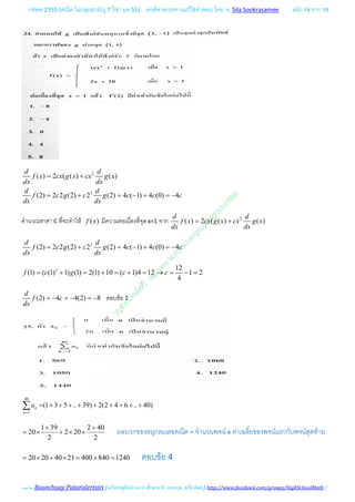 กสพท 2555 (คณิต ในกลุมสามัญ 7 วิชา มค 55) เครดิต ตรวจทานแกไขคําตอบ โดย อ. Sila Sookrasamee หนา 14 จาก 18
เฉลยโดย Boonchuay Pataralertsiri (เครือขายผูปกครอง รร ศึกษานารี, แสงอรุณ ,ทวีธาภิเศก) http://www.facebook.com/groups/HighSchoolMath /
2
2
( ) 2 ( ( ) ( )
(2) 2 2 (2) 2 (2) 4 ( 1) 4 (0) 4
d d
f x cx g x cx g x
dx dx
d d
f c g c g c c c
dx dx
= +
= + = − + =−
คํานวณหาคา C ที่จะทําให ( )f x มีความตอเนื่องที่จุด x=1 จาก 2
( ) 2 ( ( ) ( )
d d
f x cx g x cx g x
dx dx
= +
2
(2) 2 2 (2) 2 (2) 4 ( 1) 4 (0) 4
d d
f c g c g c c c
dx dx
= + = − + =−
2 12
(1) ( (1) 1) (1) 2(1) 10 ( 1)4 12 1 2
4
f c g c c= + = + = + = → = − =
(2) 4 4(2) 8
d
f c
dx
=− =− =− ตอบขอ 1
40
1
(1 3 5 .. 39) 2(2 4 6 .. 40)n
n
a
=
= + + + + + + + + +∑
1 39 2 40
20 2 20
2 2
+ +
= × + × × ผลบวกของอนุกรมเลขคณิต = จํานวนพจน x คาเฉลี่ยของพจนแรกกับพจนสุดทาย
20 20 40 21 400 840 1240= × + × = + = ตอบขอ 4
 