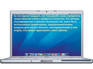 • За последние тридцать лет Стив Джобс сумел превратить
представление нового продукта в искусство. Его методы,
отшлифованные в течение нескольких лет, могут быть
использованы директорами, предпринимателями,
владельцами малого бизнеса, преподавателями и кем
угодно, кто желает вдохновлять свою публику.
 