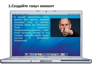 1.Создайте «вау» момент
• В каждой презентации Стива
Джобса был момент, который
приводил всех в восторг,
который потом все обсуждали.
Такие «моменты»
придумывались заранее, чтобы
затем вызывать восторг от его
слайдов, веб-сайта Apple, пресс-
релизов и рекламных
объявлений.
 