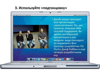 3. Используйте «подтанцовку»
• Джобс редко проводил
всю презентацию
самостоятельно. Он, как
правило, окружал себя
группой поддержки. Во
время сентябрьской
презентации в нее
входили: вице-президент
по маркетингу Фил
Шиллер, разработчик ПО
iTunes Джеф Роббин и еще
четверо разработчиков
игр.
 